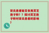 肾炎患者能否食用灵芝孢子粉？？探讨灵芝孢子粉对肾炎患者的影响？