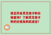 修正药业灵芝孢子粉价格查询？了解灵芝孢子粉的价格及购买途径？