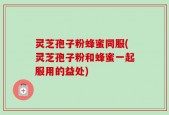 灵芝孢子粉蜂蜜同服(灵芝孢子粉和蜂蜜一起服用的益处)