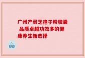 广州产灵芝孢子粉胶囊 品质卓越功效多的健康养生新选择