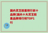 国内灵芝胶囊排行前十品牌(国内十大灵芝胶囊品牌排行榜TOP10)