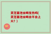 灵芝菌泡水喝生热吗(灵芝菌泡水喝会不会上火？)