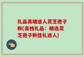 礼品高端送人灵芝孢子粉(高档礼品：精选灵芝孢子粉佳礼送人)