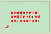 富晒破壁灵芝孢子粉(富晒灵芝孢子粉：彻底破壁，最佳养生选择)