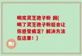 喝完灵芝孢子粉 困(喝了灵芝孢子粉后会让你感觉疲乏？解决方法在这里！)