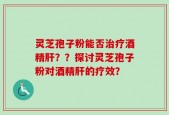 灵芝孢子粉能否治疗酒精肝？？探讨灵芝孢子粉对酒精肝的疗效？