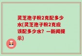 灵芝孢子粉2克配多少水(灵芝孢子粉2克应该配多少水？—新闻提示)