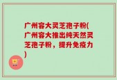 广州容大灵芝孢子粉(广州容大推出纯天然灵芝孢子粉，提升免疫力)