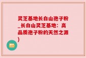 灵芝基地长白山孢子粉_长白山灵芝基地：高品质孢子粉的天然之源)