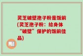灵芝破壁孢子粉是饭前(灵芝孢子粉：给身体“破壁”保护的饭前佳品)