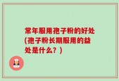 常年服用孢子粉的好处(孢子粉长期服用的益处是什么？)