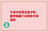 干货中的灵芝孢子粉，居然隐藏了这些你不知道的