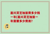 嘉兴灵芝加盟费多少钱一年(嘉兴灵芝加盟一年需要多少费用？