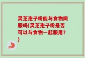 灵芝孢子粉能与食物同服吗(灵芝孢子粉是否可以与食物一起服用？)