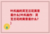 叶氏画的灵芝兰花寓意是什么(叶氏画作：灵芝兰花的寓意是什么？)