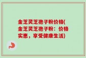 金芝灵芝孢子粉价格(金芝灵芝孢子粉：价格实惠，享受健康生活)