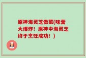 原神海灵芝做菜(味蕾大爆炸！原神中海灵芝终于烹饪成功！)