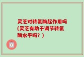 灵芝对转氨酶起作用吗(灵芝有助于调节转氨酶水平吗？)