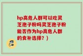 hp高危人群可以吃灵芝孢子粉吗灵芝孢子粉能否作为hp高危人群的食补选择？)