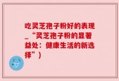吃灵芝孢子粉好的表现_“灵芝孢子粉的显著益处：健康生活的新选择”)