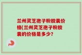 兰州灵芝孢子粉胶囊价格(兰州灵芝孢子粉胶囊的价格是多少？