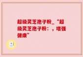 超级灵芝孢子粉_“超级灵芝孢子粉：，增强健康”