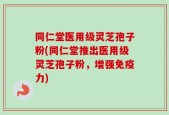 同仁堂医用级灵芝孢子粉(同仁堂推出医用级灵芝孢子粉，增强免疫力)