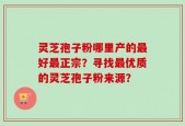 灵芝孢子粉哪里产的最好最正宗？寻找最优质的灵芝孢子粉来源？