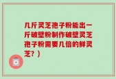 几斤灵芝孢子粉能出一斤破壁粉制作破壁灵芝孢子粉需要几倍的鲜灵芝？)