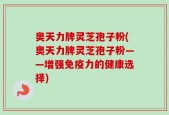 奥天力牌灵芝孢子粉(奥天力牌灵芝孢子粉——增强免疫力的健康选择)