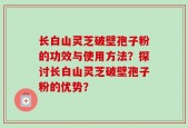 长白山灵芝破壁孢子粉的功效与使用方法？探讨长白山灵芝破壁孢子粉的优势？