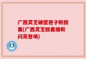 广西灵芝破壁孢子粉胶囊(广西灵芝胶囊细粉闪亮登场)