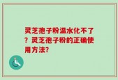 灵芝孢子粉温水化不了？灵芝孢子粉的正确使用方法？
