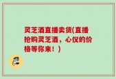 灵芝酒直播卖货(直播抢购灵芝酒，心仪的价格等你来！)