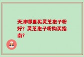天津哪里买灵芝孢子粉好？灵芝孢子粉购买指南？