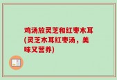 鸡汤放灵芝和红枣木耳(灵芝木耳红枣汤，美味又营养)