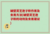 破壁灵芝孢子粉作用及食用方法(破壁灵芝孢子粉的功效及食用建议)