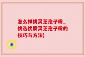 怎么样挑灵芝孢子粉_挑选优质灵芝孢子粉的技巧与方法)