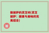做披萨的灵芝碎(灵芝披萨：健康与美味的完美结合)