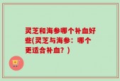 灵芝和海参哪个补血好些(灵芝与海参：哪个更适合补血？)