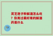 灵芝孢子粉解酒怎么吃？你用过最好用的解酒药是什么