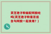 灵芝孢子粉能配阿胶吃吗(灵芝孢子粉是否适合与阿胶一起食用？)