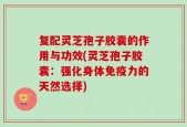 复配灵芝孢子胶囊的作用与功效(灵芝孢子胶囊：强化身体免疫力的天然选择)