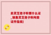 卖灵芝孢子粉要什么证_销售灵芝孢子粉所需证件指南)