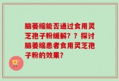 脑萎缩能否通过食用灵芝孢子粉缓解？？探讨脑萎缩患者食用灵芝孢子粉的效果？