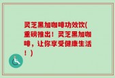 灵芝黑加咖啡功效饮(重磅推出！灵芝黑加咖啡，让你享受健康生活！)