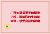 广西仙草堂灵芝破壁孢子粉，激活你的生活新体验，感受自然的馈赠