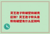 灵芝孢子粉破壁和破壳区别？灵芝孢子粉头道粉和破壁有什么区别吗