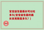 宝宝益生菌最长可以吃多久(宝宝益生菌的最长食用期是多久？)