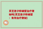 灵芝孢子粉破壁治疗便秘吗(灵芝孢子粉破壁：有效治疗便秘)